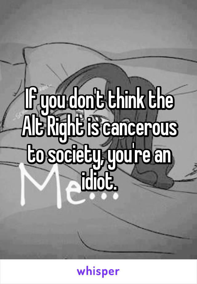 If you don't think the Alt Right is cancerous to society, you're an idiot.