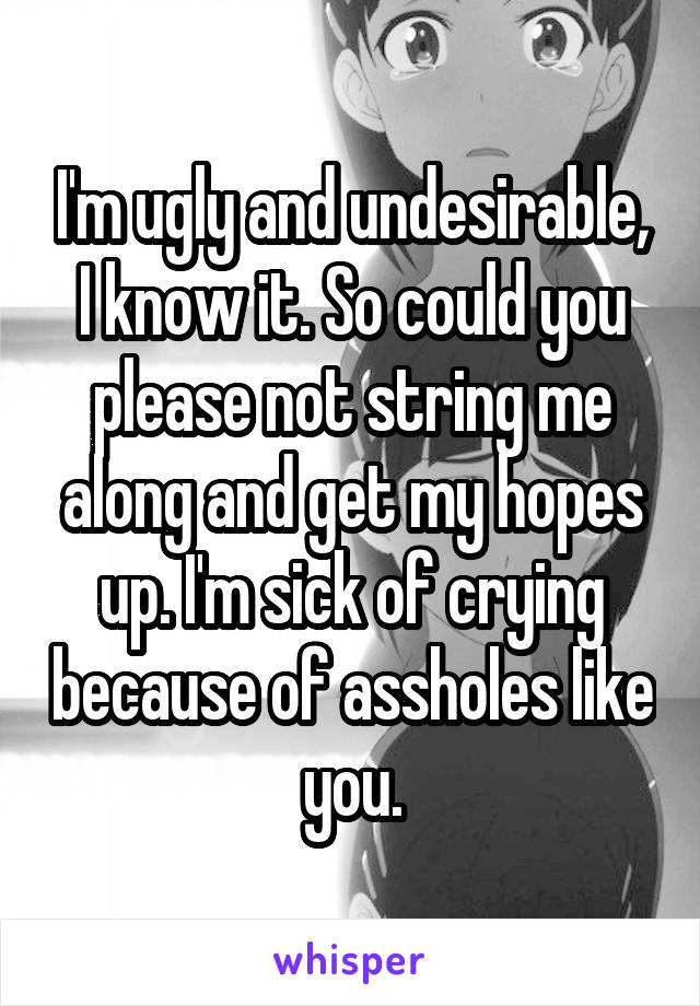 I'm ugly and undesirable, I know it. So could you please not string me along and get my hopes up. I'm sick of crying because of assholes like you.