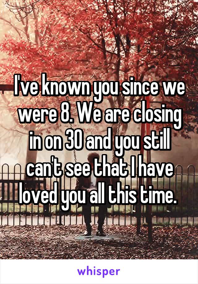 I've known you since we were 8. We are closing in on 30 and you still can't see that I have loved you all this time. 