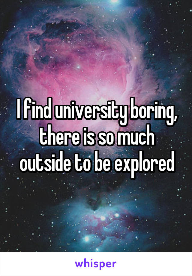 I find university boring, there is so much outside to be explored