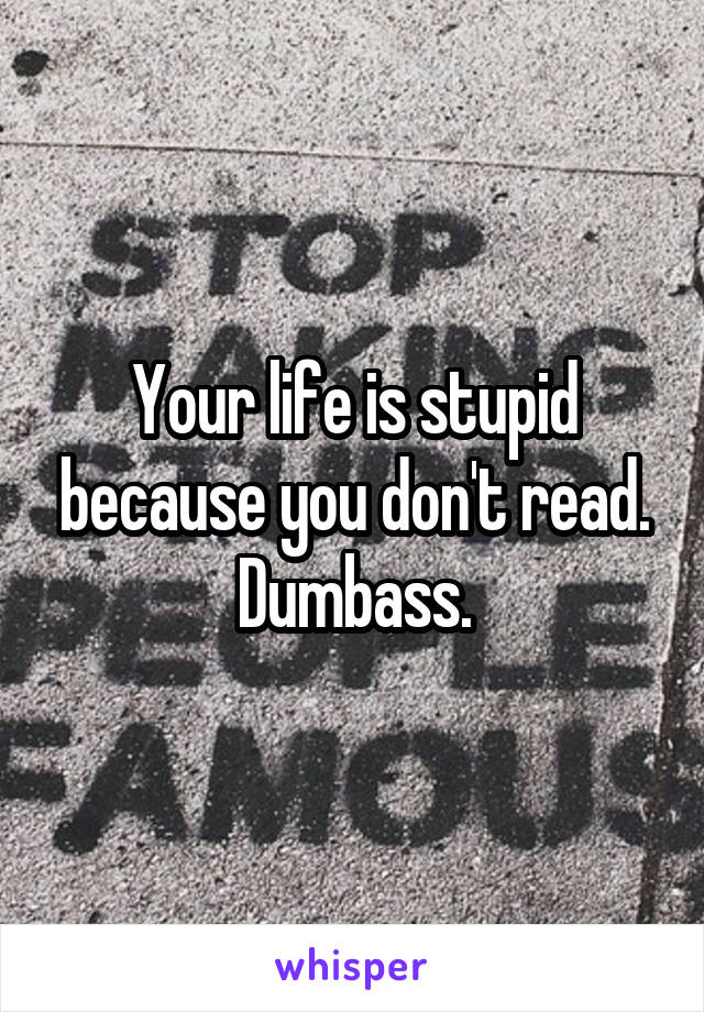 Your life is stupid because you don't read. Dumbass.