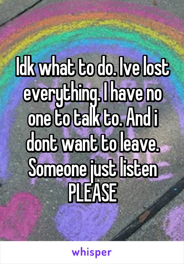 Idk what to do. Ive lost everything. I have no one to talk to. And i dont want to leave. Someone just listen PLEASE