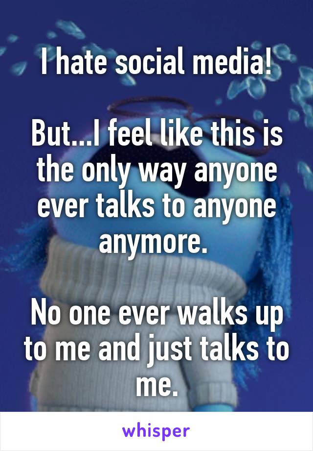 I hate social media!

But...I feel like this is the only way anyone ever talks to anyone anymore. 

No one ever walks up to me and just talks to me.