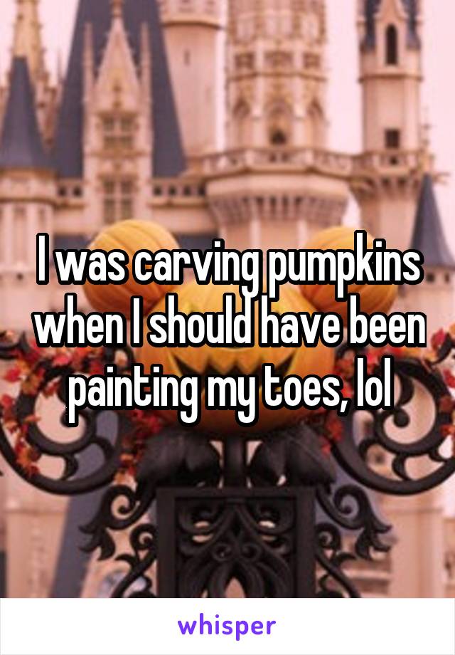 I was carving pumpkins when I should have been painting my toes, lol