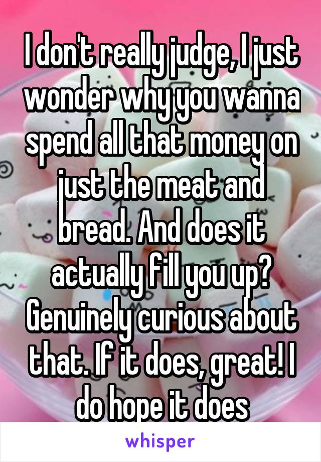 I don't really judge, I just wonder why you wanna spend all that money on just the meat and bread. And does it actually fill you up? Genuinely curious about that. If it does, great! I do hope it does