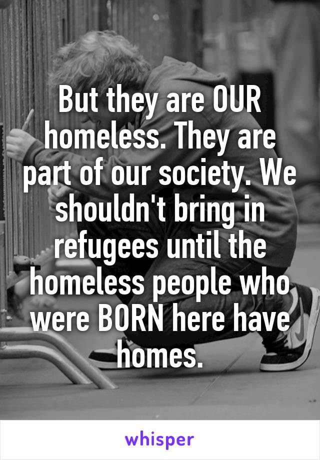 But they are OUR homeless. They are part of our society. We shouldn't bring in refugees until the homeless people who were BORN here have homes.