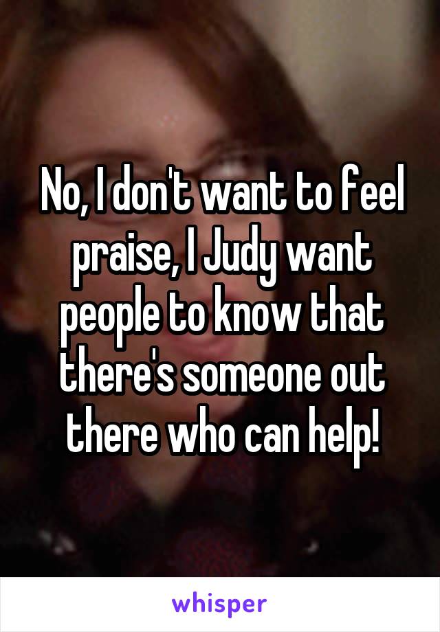 No, I don't want to feel praise, I Judy want people to know that there's someone out there who can help!