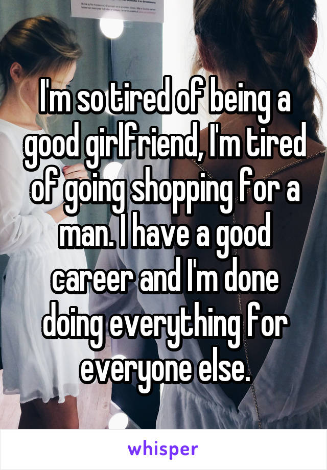 I'm so tired of being a good girlfriend, I'm tired of going shopping for a man. I have a good career and I'm done doing everything for everyone else.