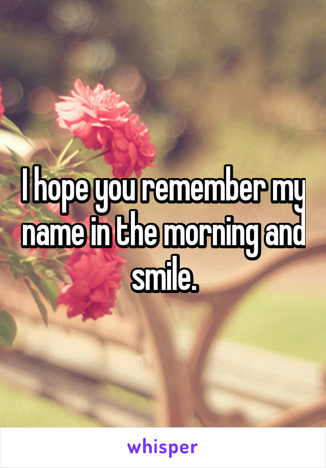 I hope you remember my name in the morning and smile.