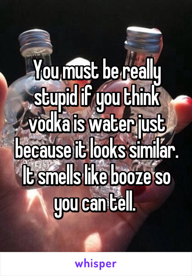 You must be really stupid if you think vodka is water just because it looks similar.
It smells like booze so you can tell. 