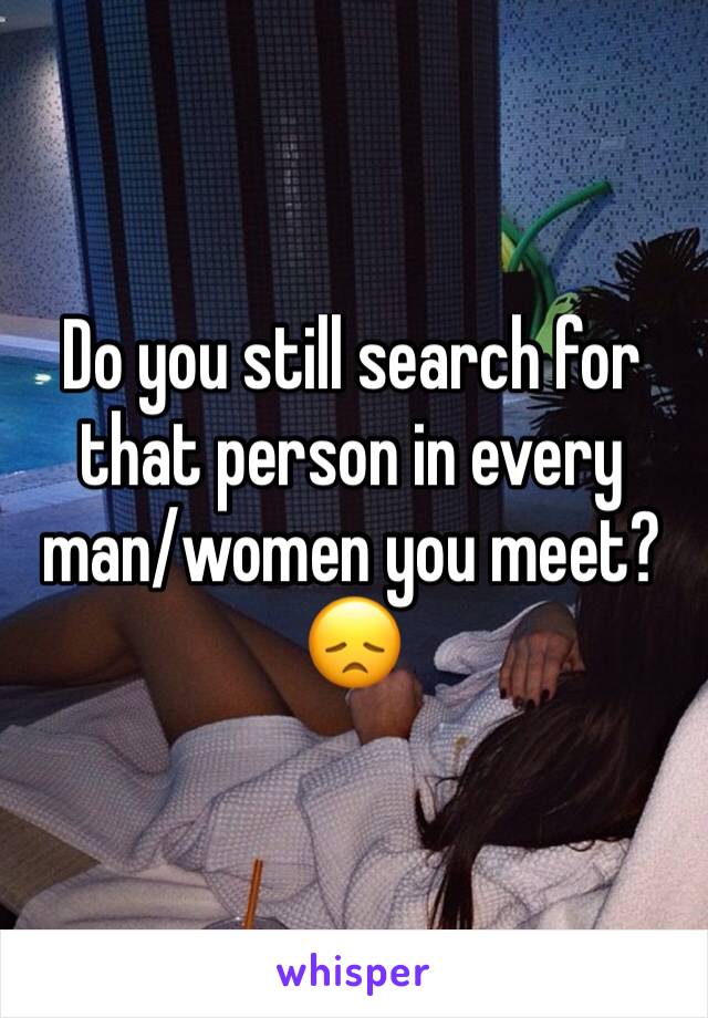 Do you still search for that person in every man/women you meet? 😞