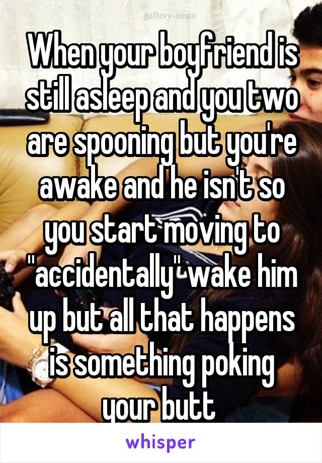 When your boyfriend is still asleep and you two are spooning but you're awake and he isn't so you start moving to "accidentally" wake him up but all that happens is something poking your butt 