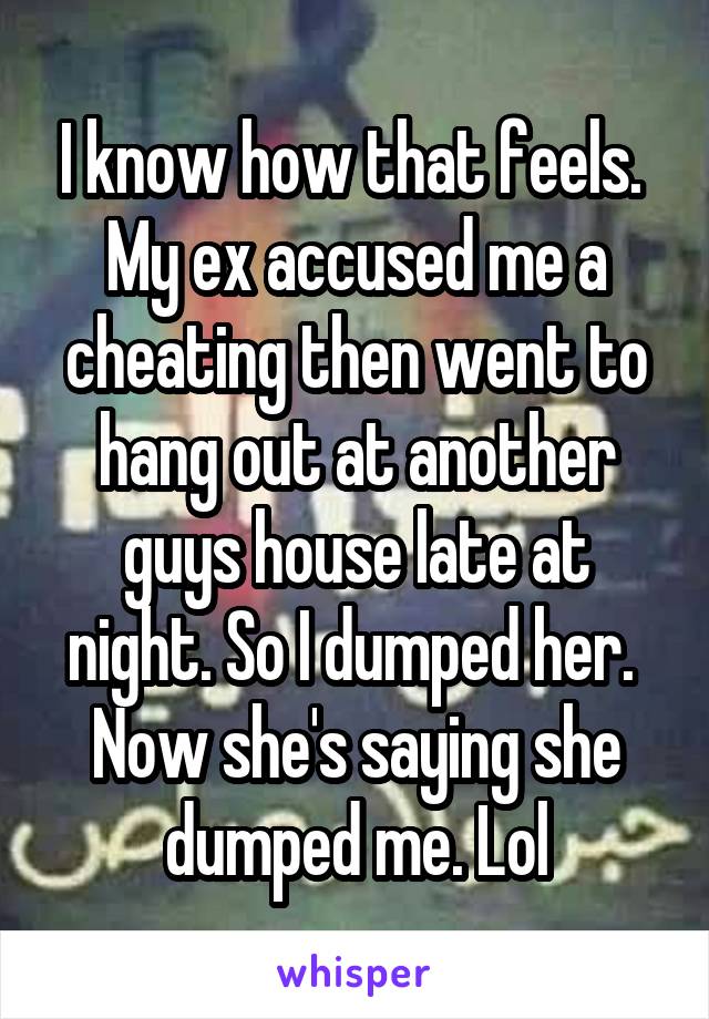 I know how that feels. 
My ex accused me a cheating then went to hang out at another guys house late at night. So I dumped her. 
Now she's saying she dumped me. Lol