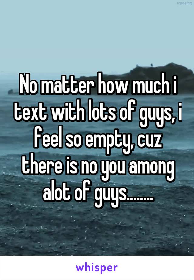 No matter how much i text with lots of guys, i feel so empty, cuz there is no you among alot of guys........