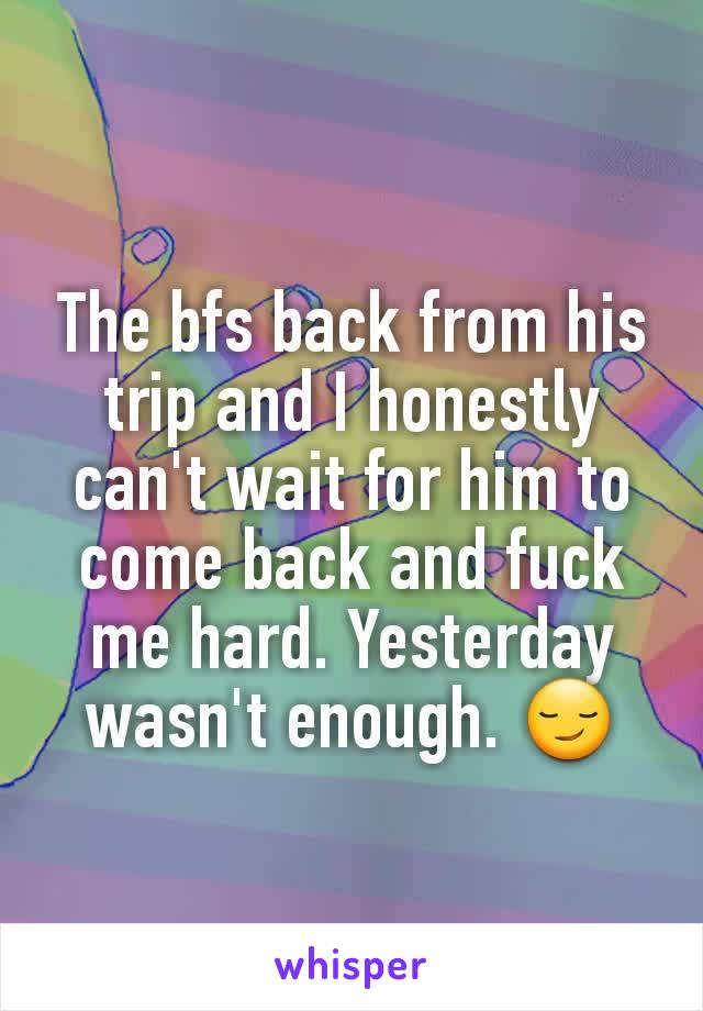 The bfs back from his trip and I honestly can't wait for him to come back and fuck me hard. Yesterday wasn't enough. 😏