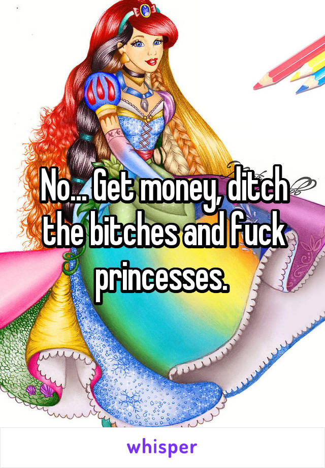 No... Get money, ditch the bitches and fuck princesses. 