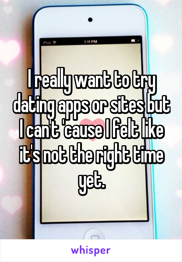 I really want to try dating apps or sites but I can't 'cause I felt like it's not the right time yet.