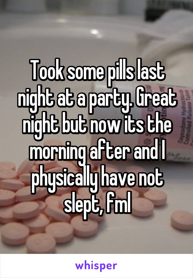 Took some pills last night at a party. Great night but now its the morning after and I physically have not slept, fml