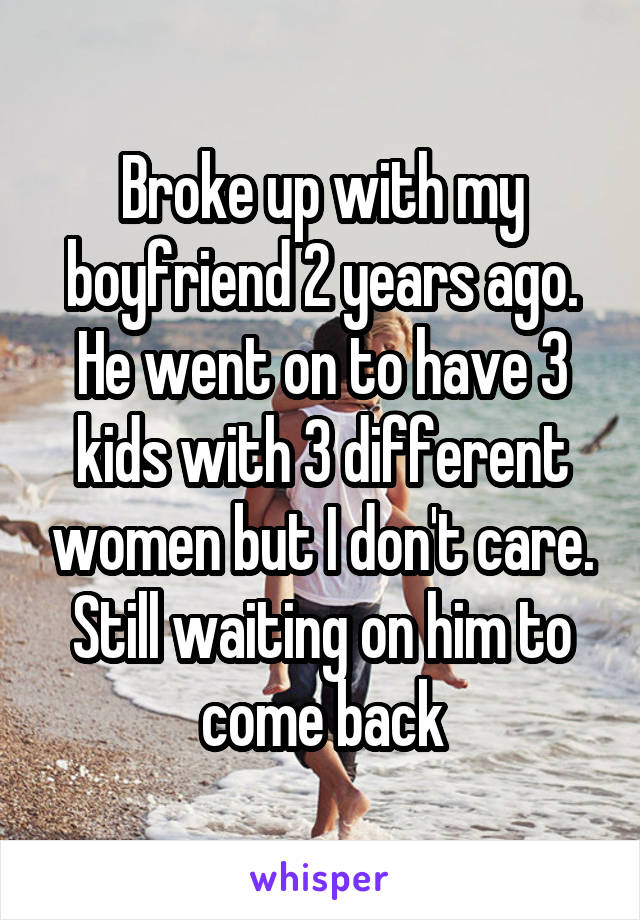 Broke up with my boyfriend 2 years ago. He went on to have 3 kids with 3 different women but I don't care. Still waiting on him to come back
