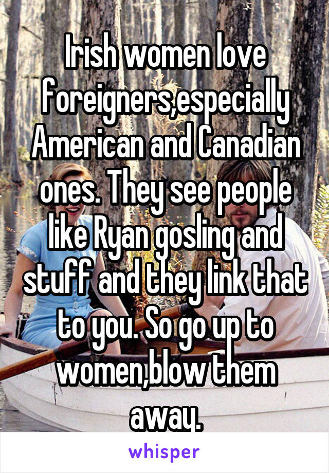 Irish women love foreigners,especially American and Canadian ones. They see people like Ryan gosling and stuff and they link that to you. So go up to women,blow them away.