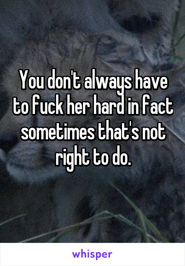 You don't always have to fuck her hard in fact sometimes that's not right to do.
