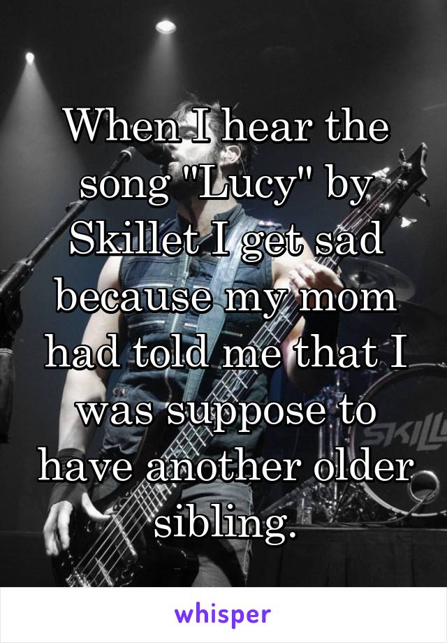 When I hear the song "Lucy" by Skillet I get sad because my mom had told me that I was suppose to have another older sibling.