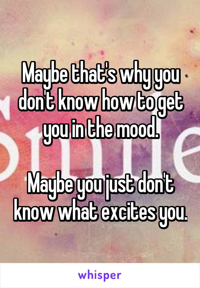 Maybe that's why you don't know how to get you in the mood.

Maybe you just don't know what excites you.