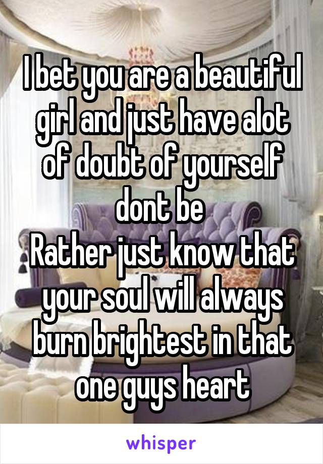 I bet you are a beautiful girl and just have alot of doubt of yourself dont be 
Rather just know that your soul will always burn brightest in that one guys heart