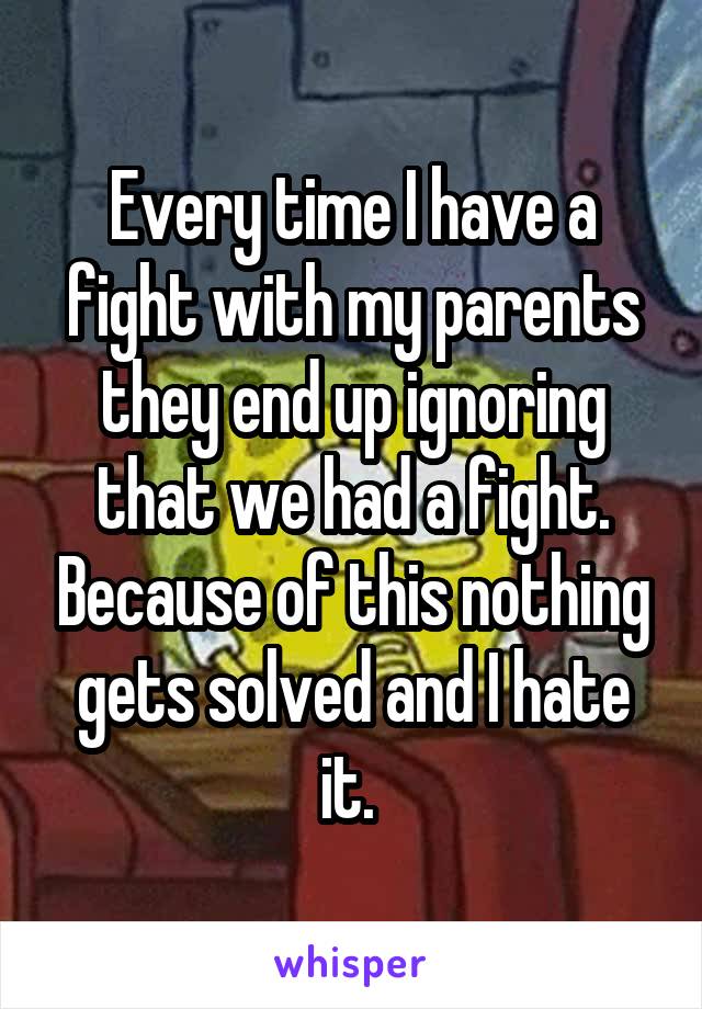 Every time I have a fight with my parents they end up ignoring that we had a fight. Because of this nothing gets solved and I hate it. 