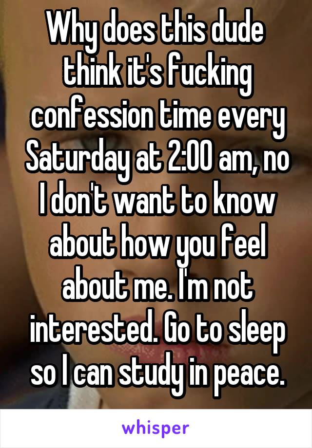 Why does this dude  think it's fucking confession time every Saturday at 2:00 am, no I don't want to know about how you feel about me. I'm not interested. Go to sleep so I can study in peace.
