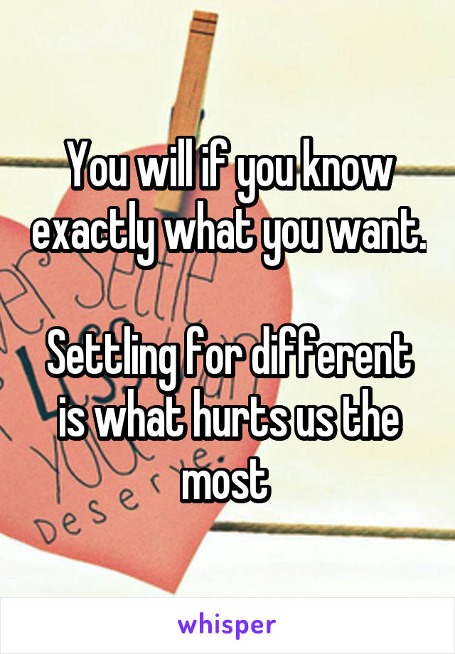 You will if you know exactly what you want. 
Settling for different is what hurts us the most 