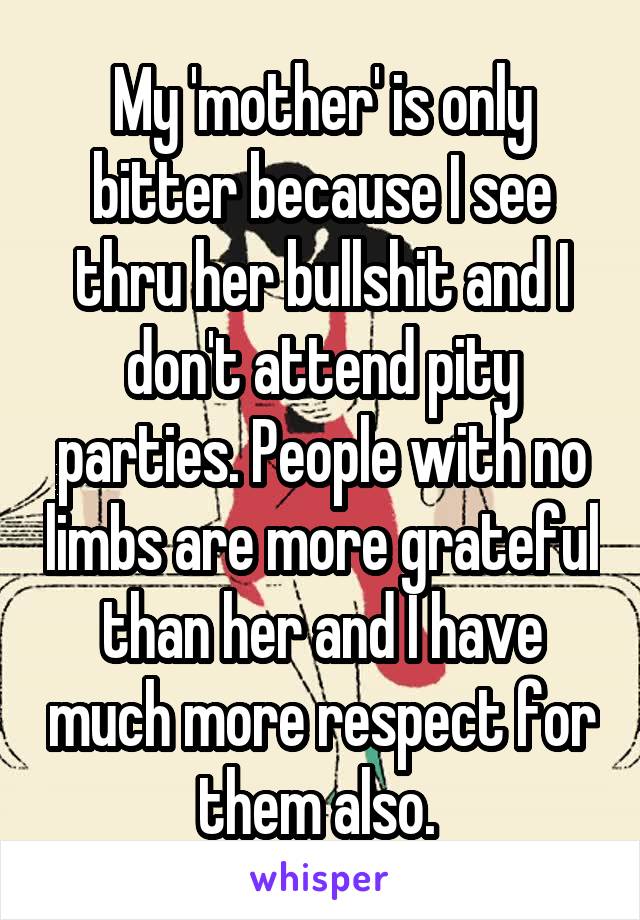 My 'mother' is only bitter because I see thru her bullshit and I don't attend pity parties. People with no limbs are more grateful than her and I have much more respect for them also. 