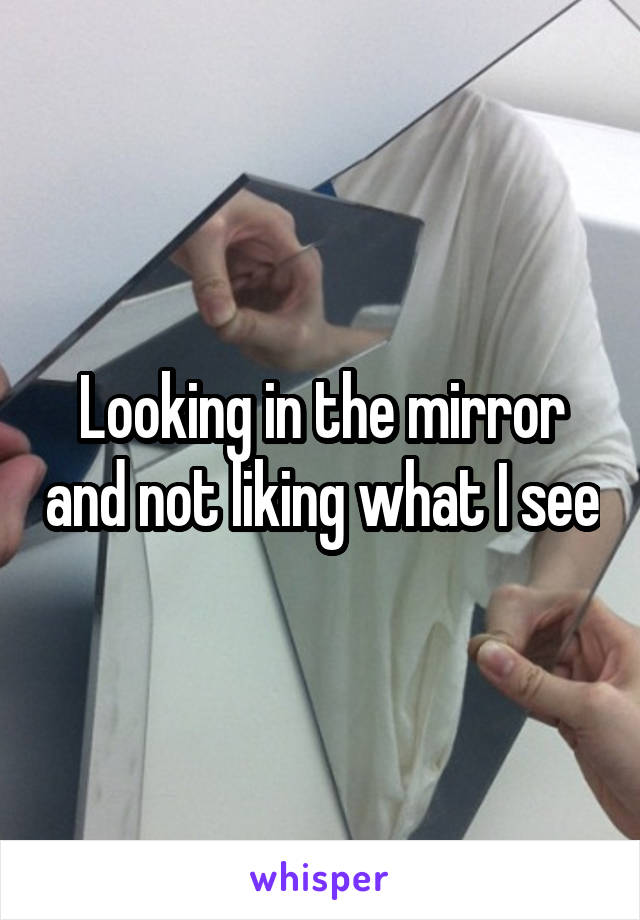 Looking in the mirror and not liking what I see
