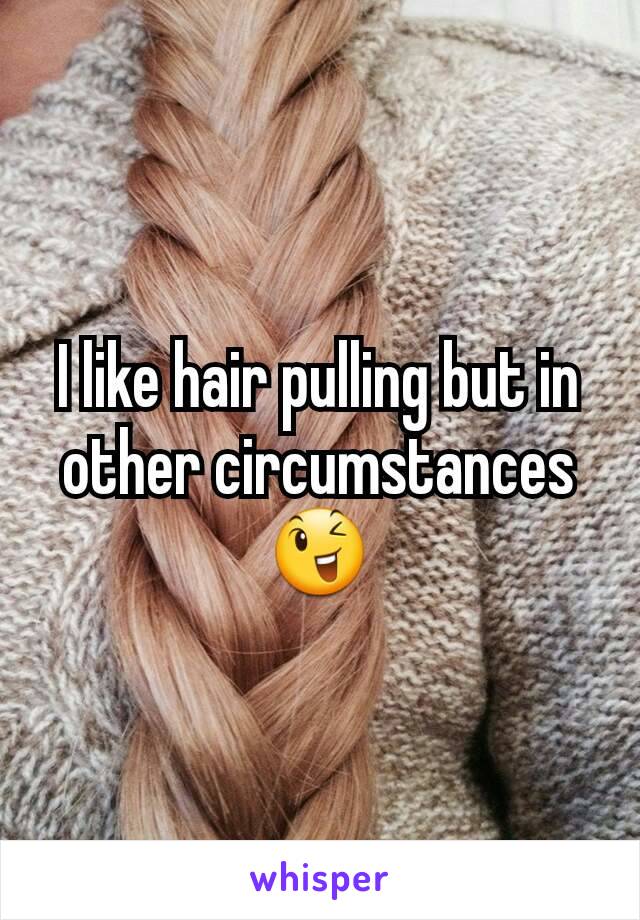 I like hair pulling but in other circumstances 😉