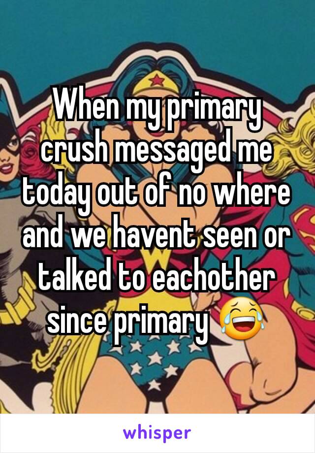 When my primary crush messaged me today out of no where and we havent seen or talked to eachother since primary 😂
