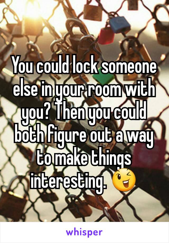 You could lock someone else in your room with you? Then you could both figure out a way to make things interesting. 😉