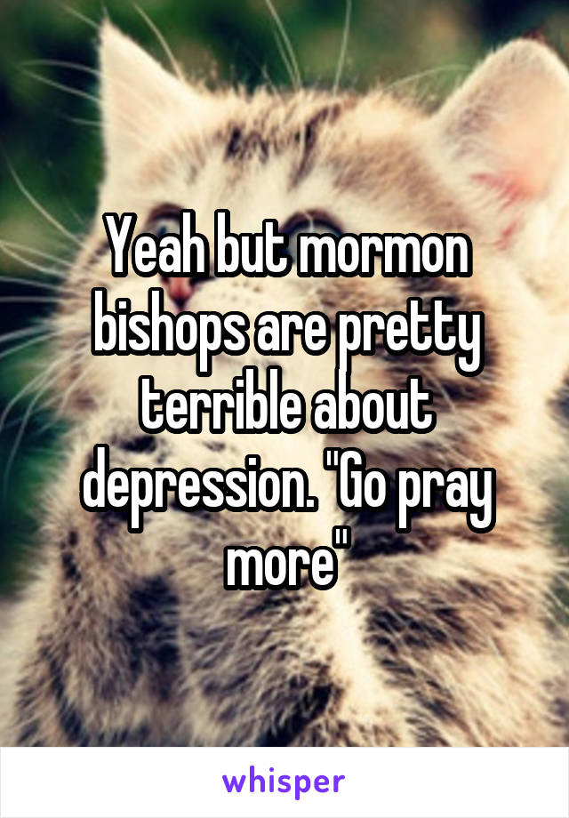Yeah but mormon bishops are pretty terrible about depression. "Go pray more"