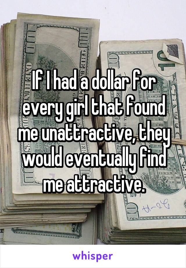 If I had a dollar for every girl that found me unattractive, they would eventually find me attractive.