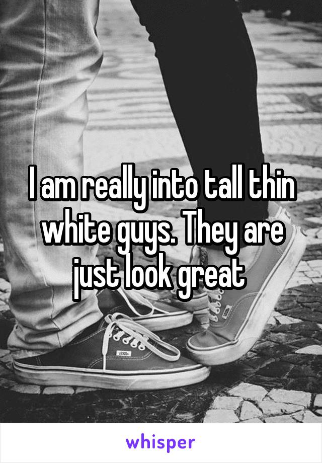 I am really into tall thin white guys. They are just look great 