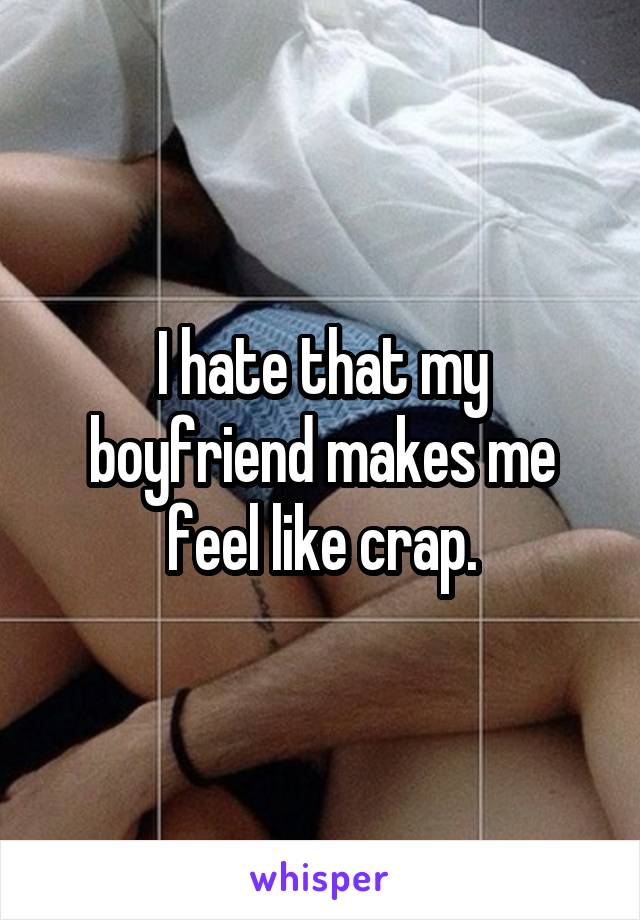I hate that my boyfriend makes me feel like crap.