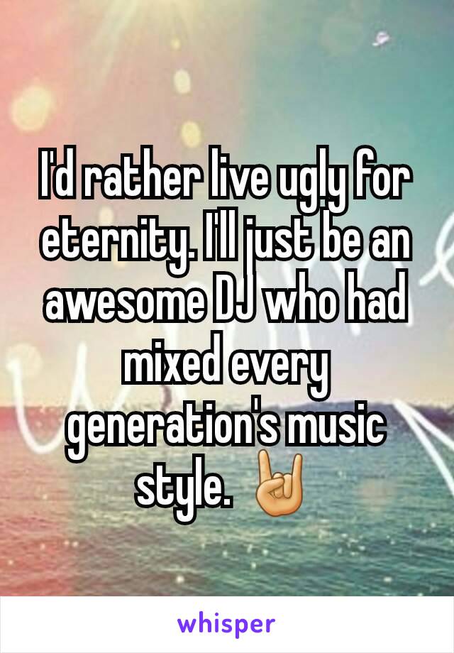 I'd rather live ugly for eternity. I'll just be an awesome DJ who had mixed every generation's music style. 🤘