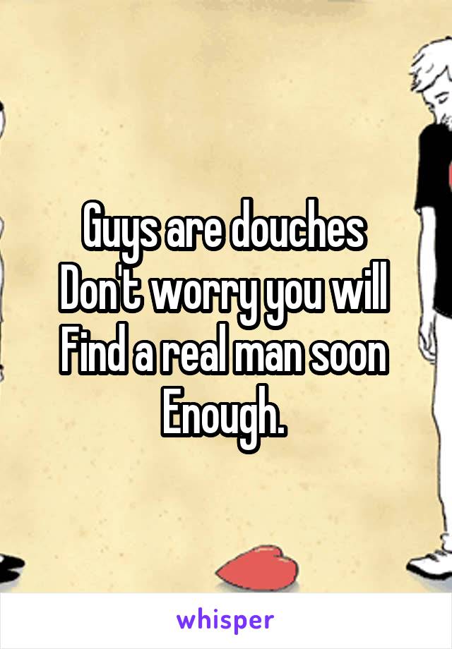 Guys are douches 
Don't worry you will 
Find a real man soon 
Enough. 
