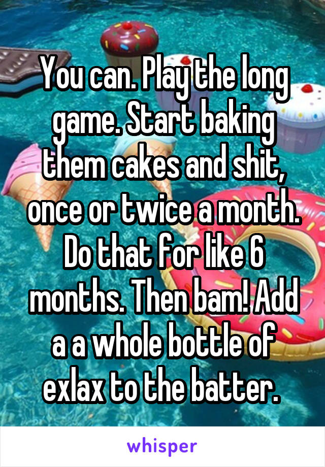 You can. Play the long game. Start baking them cakes and shit, once or twice a month. Do that for like 6 months. Then bam! Add a a whole bottle of exlax to the batter. 