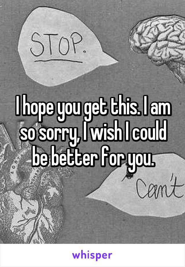I hope you get this. I am so sorry, I wish I could be better for you.