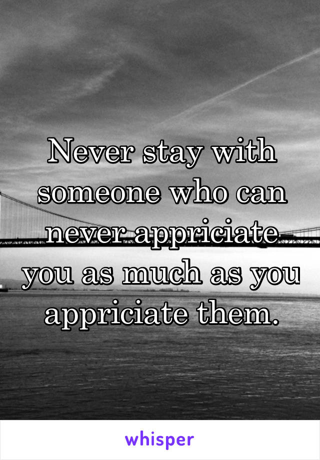 Never stay with someone who can never appriciate you as much as you appriciate them.