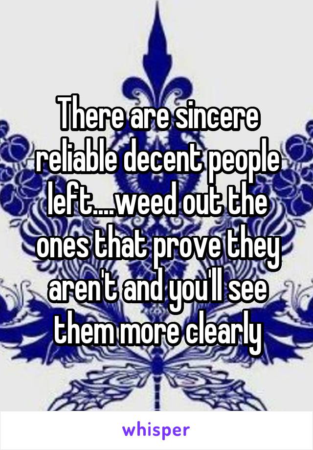 There are sincere reliable decent people left....weed out the ones that prove they aren't and you'll see them more clearly