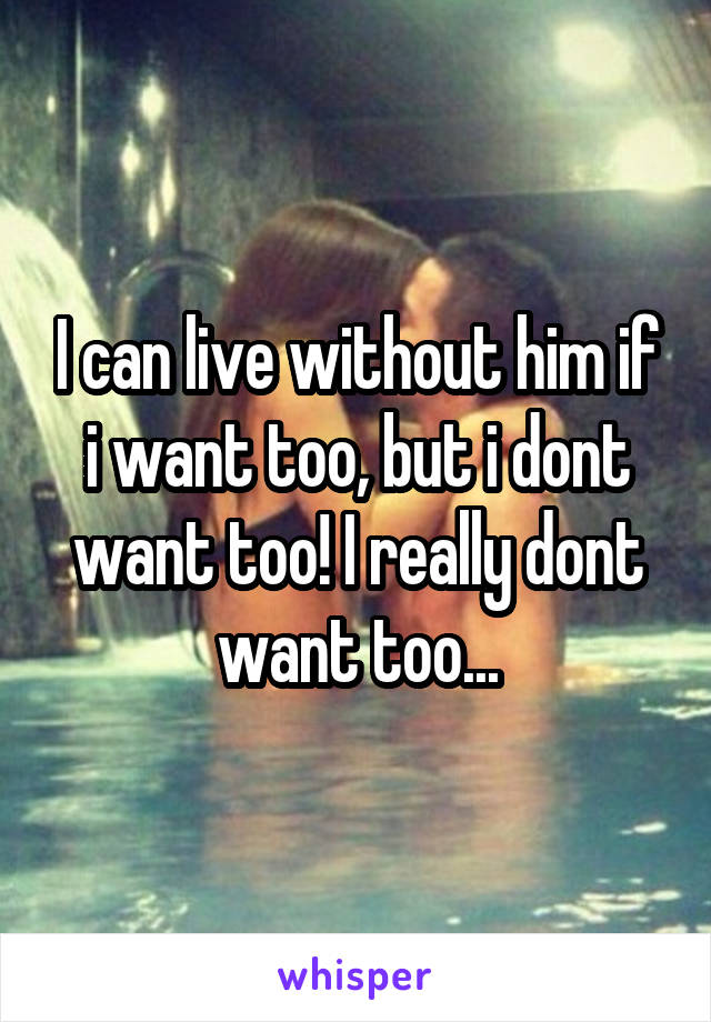 I can live without him if i want too, but i dont want too! I really dont want too...