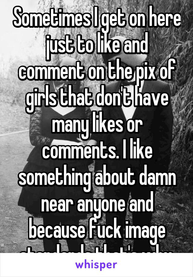 Sometimes I get on here just to like and comment on the pix of girls that don't have many likes or comments. I like something about damn near anyone and because fuck image standards that's why.