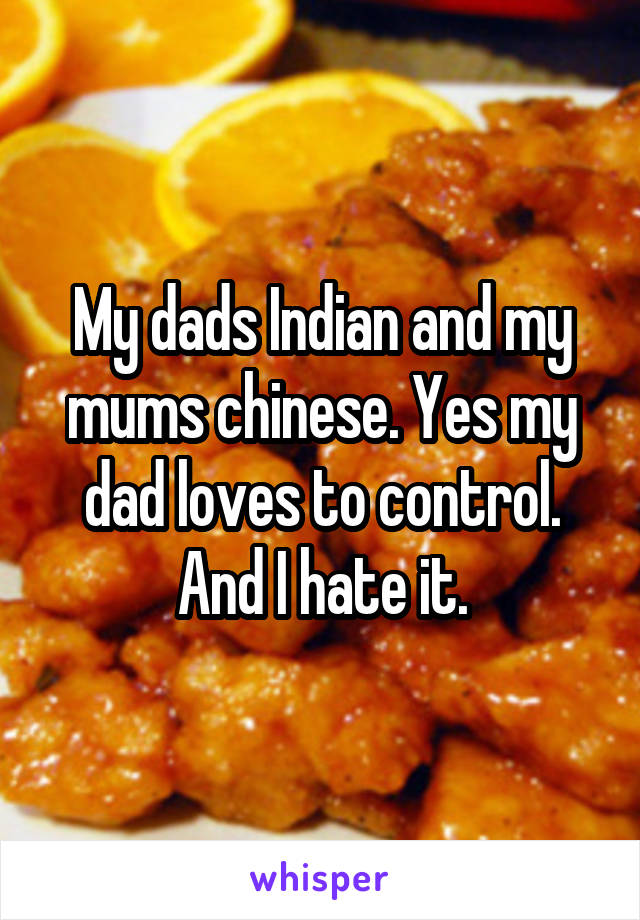 My dads Indian and my mums chinese. Yes my dad loves to control. And I hate it.