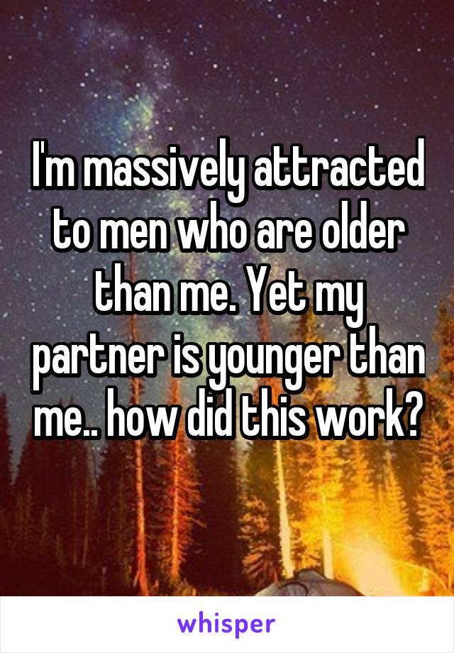 I'm massively attracted to men who are older than me. Yet my partner is younger than me.. how did this work? 